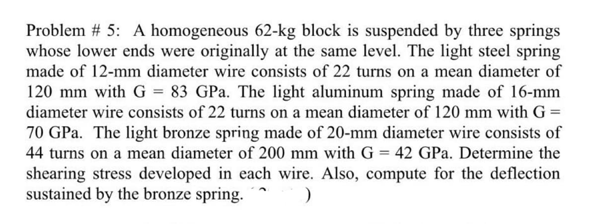 Problem #5: A homogeneous 62-kg block is suspended by three springs
whose lower ends were originally at the same level. The light steel spring
made of 12-mm diameter wire consists of 22 turns on a mean diameter of
120 mm with G = 83 GPa. The light aluminum spring made of 16-mm
diameter wire consists of 22 turns on a mean diameter of 120 mm with G =
70 GPa. The light bronze spring made of 20-mm diameter wire consists of
44 turns on a mean diameter of 200 mm with G = 42 GPa. Determine the
shearing stress developed in each wire. Also, compute for the deflection
sustained by the bronze spring.
)