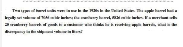 Two types of barrel units were in use in the 1920s in the United States. The apple barrel had a
legally set volume of 7056 cubic inches; the cranberry barrel, 5826 cubic inches. If a merchant sells
20 cranberry barrels of goods to a customer who thinks he is receiving apple barrels, what is the
discrepancy in the shipment volume in liters?
