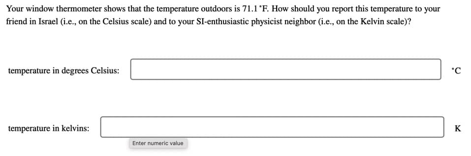 Your window thermometer shows that the temperature outdoors is 71.1 °F. How should you report this temperature to your
friend in Israel (i.e., on the Celsius scale) and to your SI-enthusiastic physicist neighbor (i.e., on the Kelvin scale)?
temperature in degrees Celsius:
°C
temperature in kelvins:
K
Enter numeric value
