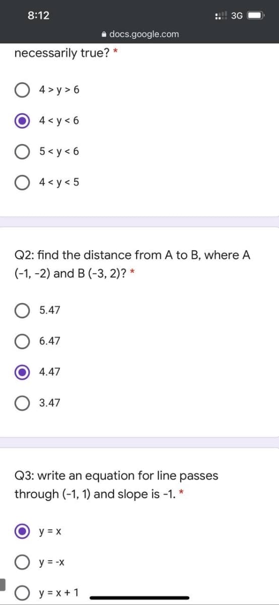8:12
:.!! 3G
a docs.google.com
necessarily true? *
4 > y > 6
4 < y < 6
O 5< y < 6
O 4< y< 5
Q2: find the distance from A to B, where A
(-1, -2) and B (-3, 2)? *
O 5.47
6.47
4.47
3.47
Q3: write an equation for line passes
through (-1, 1) and slope is -1. *
y = x
y = -X
O y = x + 1
O O
