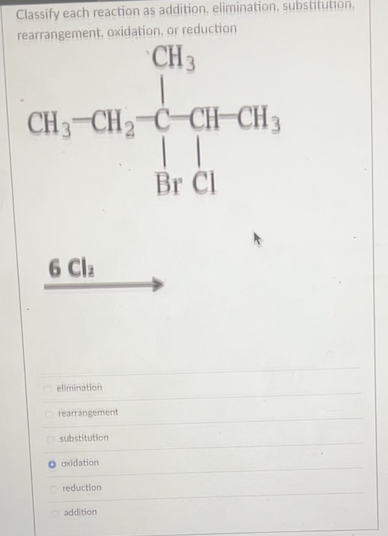 Classify each reaction as addition, elimination, substitution,
rearrangement, oxidation, or reduction
CH 3
CH3 CH₂ C CHCH3
| |
Br Cl
6 Cla
elimination
Orearrangement
substitution
oxidation
reduction
addition