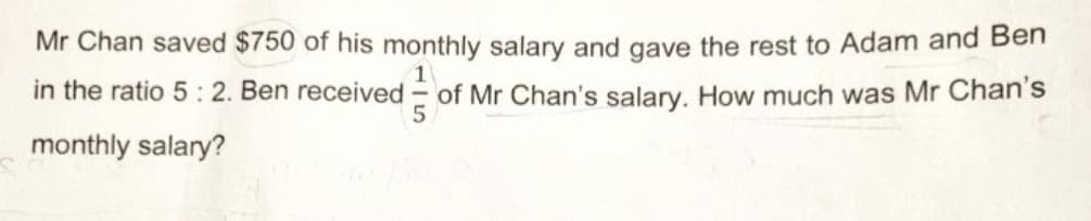 Mr Chan saved $750 of his monthly salary and gave the rest to Adam and Ben
1
in the ratio 5: 2. Ben received
of Mr Chan's salary. How much was Mr Chan's
monthly salary?
