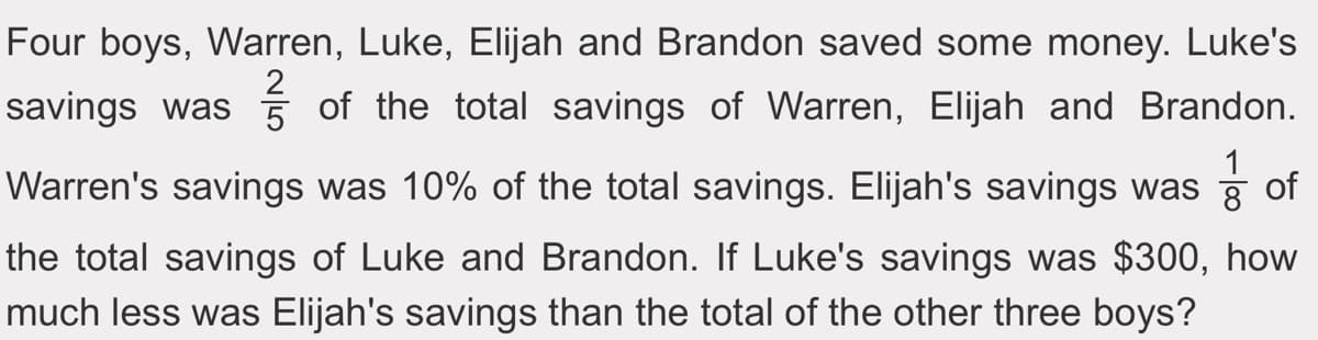 Four boys, Warren, Luke, Elijah and Brandon saved some money. Luke's
savings was 5 of the total savings of Warren, Elijah and Brandon.
Warren's savings was 10% of the total savings. Elijah's savings was of
8
the total savings of Luke and Brandon. If Luke's savings was $300, how
much less was Elijah's savings than the total of the other three boys?