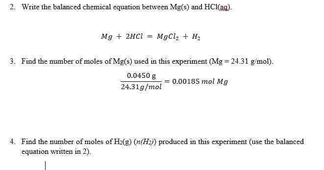 2. Write the balanced chemical equation between Mg(s) and HC1(ag).
Mg + 2HCI = MgCl, + H2
3. Find the number of moles of Mg(s) used in this experiment (Mg = 24.31 g/mol).
0.0450 g
= 0.00185 mol Mg
24.31g/mol
4. Find the number of moles of H2(g) (n(H2)) produced in this experiment (use the balanced
equation written in 2).
