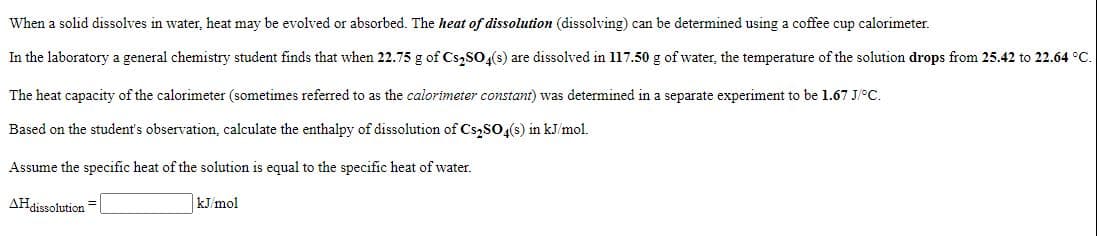 When a solid dissolves in water, heat may be evolved or absorbed. The heat of dissolution (dissolving) can be determined using a coffee cup calorimeter.
In the laboratory a general chemistry student finds that when 22.75 g of Cs,SO(s) are dissolved in l17.50 g of water, the temperature of the solution drops from 25.42 to 22.64 °C.
The heat capacity of the calorimeter (sometimes referred to as the calorimeter constant) was determined in a separate experiment to be 1.67 J/°C.
Based on the student's observation, calculate the enthalpy of dissolution of Cs,SO(s) in kJ/mol.
Assume the specific heat of the solution is equal to the specific heat of water.
AHdissolution
kJ/mol
