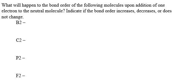 What will happen to the bond order of the following molecules upon addition of one
electron to the neutral molecule? Indicate if the bond order increases, decreases, or does
not change.
B2 –
C2 -
P2 -
F2 -
