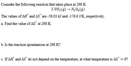 Consider the following reaction that takes place at 298 K
2 NO,(g) – N,0,(9)
The values of AH and AS' are -58.03 kJ and -176.6 J/K, respectively.
a. Find the value of AG' at 298 K.
b. Is the reaction spontaneous at 298 K?
c. If AH and AS do not depend on the temperature, at what temperature is AG = 0?
