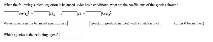 When the following skeletal equation is balanced under basic conditions, what are the coefficients of the species shown?
Sno,2- -|
Cl-
cr
Snoz
Water appears in the balanced equation as a
(reactant, product, neither) with a coefficient of
(Enter 0 for neither.)
Which species is the reducing agent?
