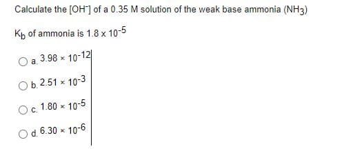 Calculate the [OH] of a 0.35 M solution of the weak base ammonia (NH3)
Kp of ammonia is 1.8 x 10-5
a.
3.98 x 10-12
Ob. 2.51 x 10-3
Oc 1.80 x 10-5
Od.6.30 x 10-6
