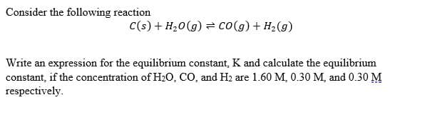 Consider the following reaction
C(s) + H,0(g) = co(g) + H2(g)
Write an expression for the equilibrium constant, K and calculate the equilibrium
constant, if the concentration of H2O, CO, and H2 are 1.60 M, 0.30 M, and 0.30 M
respectively.

