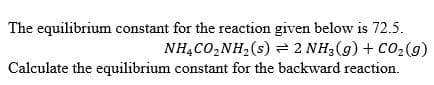 The equilibrium constant for the reaction given below is 72.5.
NHẠCO,NH,(s) = 2 NH3(g) + C02(g)
Calculate the equilibrium constant for the backward reaction.
