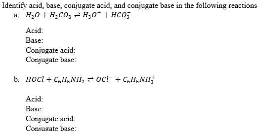 Identify acid, base, conjugate acid, and conjugate base in the following reactions
a. H20 + H2C03 = H30+ + HCo,
Acid:
Base:
Conjugate acid:
Conjugate base:
b. HOCI + C,H;NH, = OCl + C,H;NH
Acid:
Base:
Conjugate acid:
Conjugate base:
