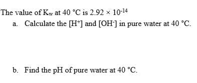 The value of Kw at 40 °C is 2.92 x 10-14
a. Calculate the [H*] and [OH] in pure water at 40 °C.
b. Find the pH of pure water at 40 °C.
