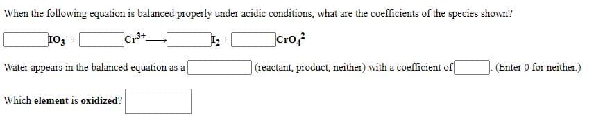 When the following equation is balanced properly under acidic conditions, what are the coefficients of the species shown?
103 -
Cro,
Water appears in the balanced equation as a
(reactant, product, neither) with a coefficient of
(Enter 0 for neither.)
Which element is oxidized?
