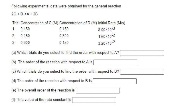 Following experimental data were obtained for the general reaction
20 + D→A + 2B
Trial Concentration of C (M) Concentration of D (M) Initial Rate (M/s)
1
0.150
0.150
8.00x10-3
2
0.150
0.300
1.60x10-2
3
0.300
0.150
3.20x10-2
(a) Which trials do you select to find the order with respect to A?
(b) The order of the reaction with respect to A is
(c) Which trials do you select to find the order with respect to B?
(d) The order of the reaction with respect to B is
(e) The overall order of the reaction is
(f) The value of the rate constant is
