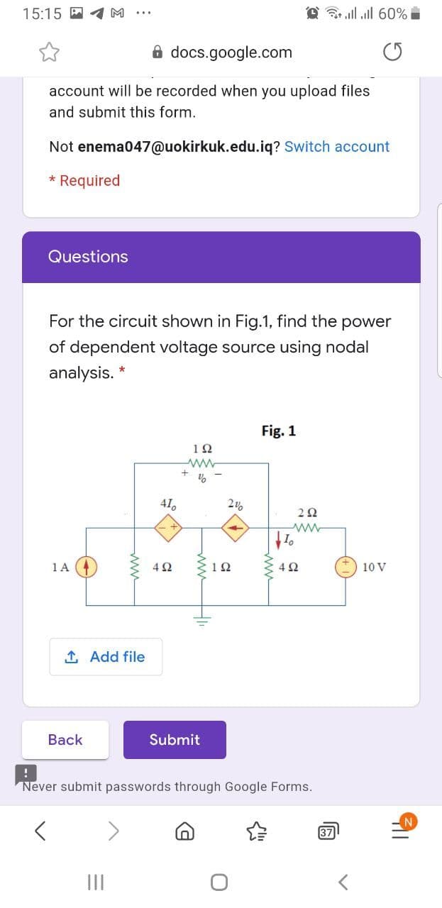 15:15
@ ll all 60%
8 docs.google.com
account will be recorded when you upload files
and submit this form.
Not enema047@uokirkuk.edu.iq? Switch account
* Required
Questions
For the circuit shown in Fig.1, find the power
of dependent voltage source using nodal
analysis. *
Fig. 1
12
41,
1 A
4Ω
12
10 V
1 Add file
Back
Submit
Never submit passwords through Google Forms.
N.
37
II
ww
