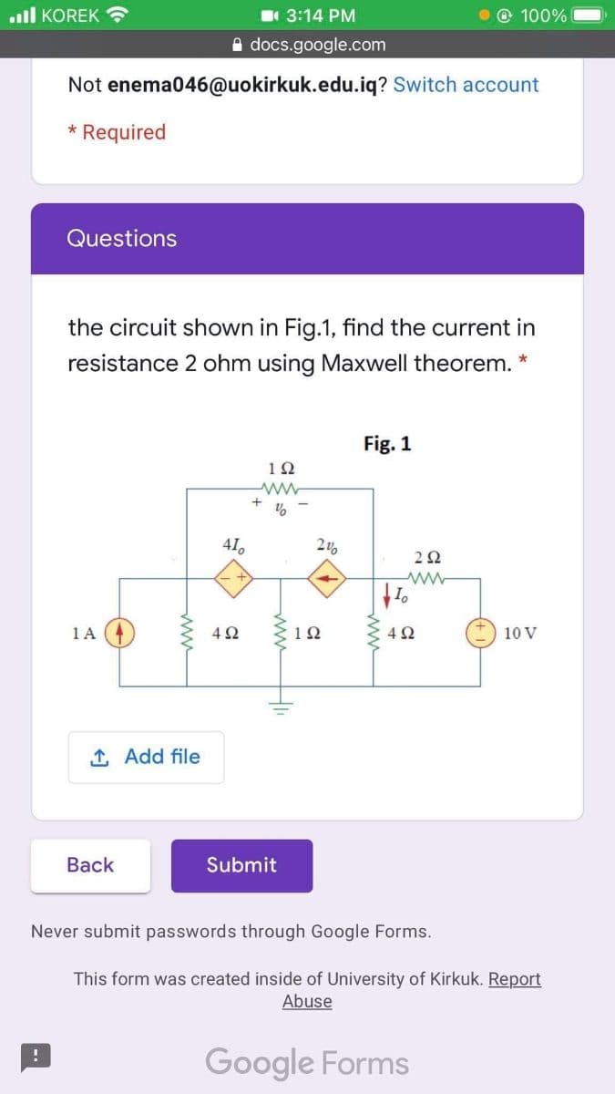 l KOREK
3:14 PM
© 100%
A docs.google.com
Not enema046@uokirkuk.edu.iq? Switch account
* Required
Questions
the circuit shown in Fig.1, find the current in
resistance 2 ohm using Maxwell theorem. *
Fig. 1
12
41,
2Ω
1A 4
4 2
12
4Ω
10 V
1 Add file
Вack
Submit
Never submit passwords through Google Forms.
This form was created inside of University of Kirkuk. Report
Abuse
Google Forms
ww
ww
