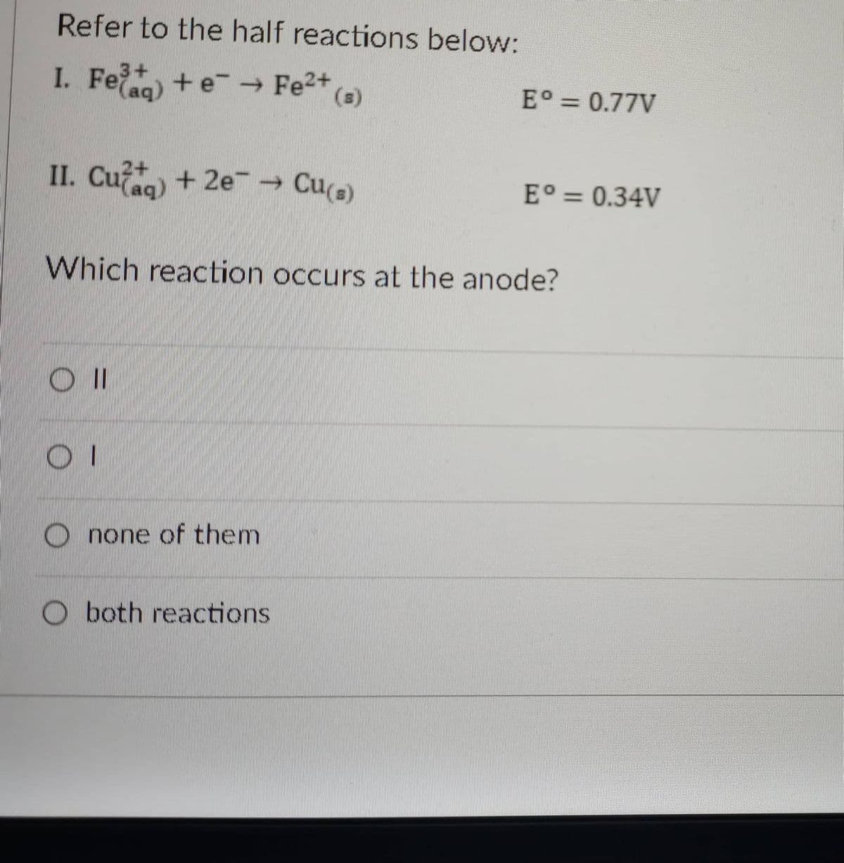 Refer to the half reactions below:
3+
I. Fe +e Fe2*)
(s)
E° = 0.77V
II. Cu
2+
Cu(s)
E° = 0.34V
Which reaction occurs at the anode?
O none of them
O both reactions
