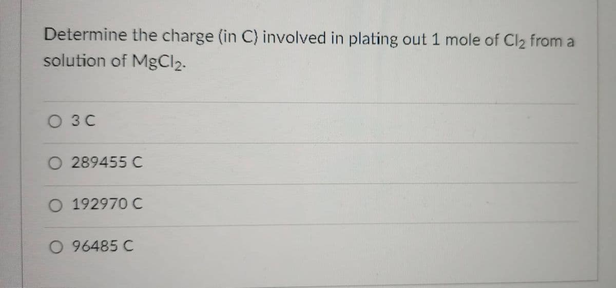 Determine the charge (in C) involved in plating out 1 mole of Cl2 from a
solution of MgCl2.
O 3C
O 289455 C
O 192970 C
O 96485 C
