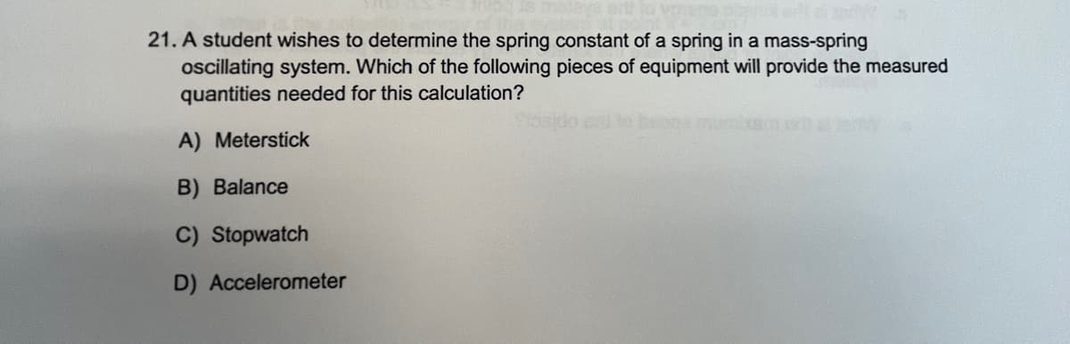 21. A student wishes to determine the spring constant of a spring in a mass-spring
ocillating system. Which of the following pieces of equipment will provide the measured
quantities needed for this calculation?
A) Meterstick
B) Balance
C) Stopwatch
D) Accelerometer
