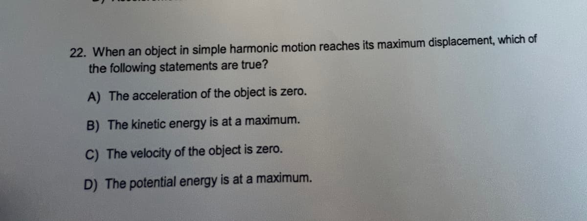 22. When an object in simple harmonic motion reaches its maximum displacement, which of
the following statements are true?
A) The acceleration of the object is zero.
B) The kinetic energy is at a maximum.
C) The velocity of the object is zero.
D) The potential energy is at a maximum.
