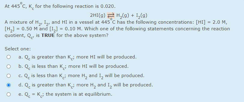 At 445 C, K̟ for the following reaction is 0.020.
2HI(g) 2 H,(g) + I_(g)
A mixture of H,, I,, and HI in a vessel at 445°C has the following concentrations: [HI] = 2.0 M,
[H,] = 0.50 M and [I,] = 0.10 M. Which one of the following statements concerning the reaction
quotient, Q, is TRUE for the above system?
Select one:
a. Q, is greater than K; more HI will be produced.
b. Q, is less than K; more HI will be produced.
c. Q, is less than K,; more H, and I, will be produced.
d. Q, is greater than K; more H, and I, will be produced.
e. Q. = K; the system is at equilibrium.
