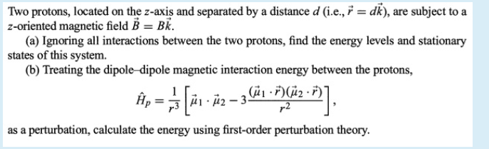 Two protons, located on the z-axis and separated by a distance d (i.e., 7 = dk), are subject to a
z-oriented magnetic field B = BK.
(a) Ignoring all interactions between the two protons, find the energy levels and stationary
states of this system.
(b) Treating the dipole-dipole magnetic interaction energy between the protons,
1
r2
as a perturbation, calculate the energy using first-order perturbation theory.
