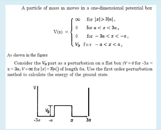 A particle of mass m moves in a one-dimensional potential box
for |z|>3]u|,
for a <r< 3a ,
V(x)
for - 3a <r< -a,
Vo for - a<I<a,
As shown in the figure
Consider the Vo part as a perturbation on a flat box (V= 0 for -3a <
x<3a, V=00 for r|>3Jal) of length 6a. Use the first order perturbation
method to calculate the energy of the ground state.
Vo
-За
За
-a
