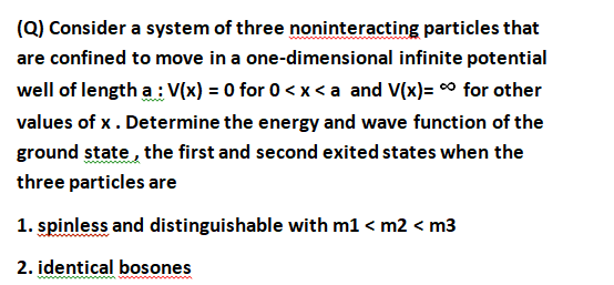(Q) Consider a system of three noninteracting particles that
are confined to move in a one-dimensional infinite potential
well of length a : V(x) = 0 for 0 < x<a and V(x)= 0 for other
values of x. Determine the energy and wave function of the
ground state , the first and second exited states when the
three particles are
1. spinless and distinguishable with m1 < m2 < m3
2. identical bosones

