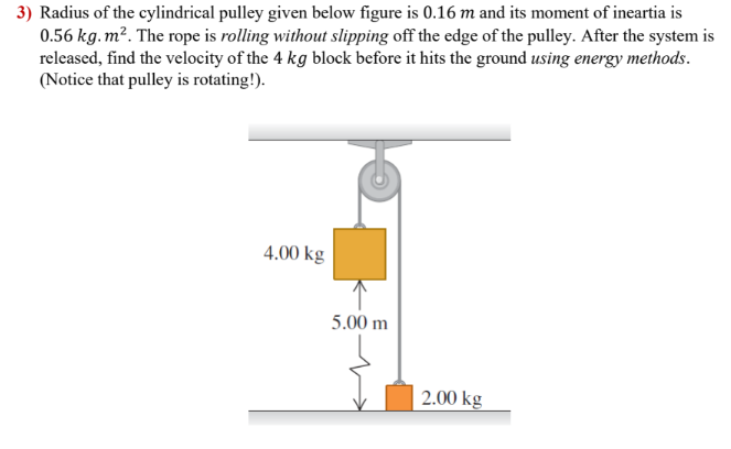 3) Radius of the cylindrical pulley given below figure is 0.16 m and its moment of ineartia is
0.56 kg.m². The rope is rolling without slipping off the edge of the pulley. After the system is
released, find the velocity of the 4 kg block before it hits the ground using energy methods.
(Notice that pulley is rotating!).
4.00 kg
5.00 m
2.00 kg
