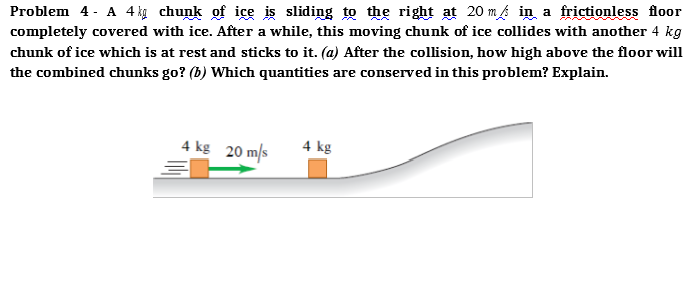 Problem 4 - A 4kg chunk of ice is sliding to the right at 20 m in a frictionless floor
completely covered with ice. After a while, this moving chunk of ice collides with another 4 kg
chunk of ice which is at rest and sticks to it. (a) After the collision, how high above the floor will
the combined chunks go? (b) Which quantities are conserved in this problem? Explain.
4 kg 20 m/s
4 kg

