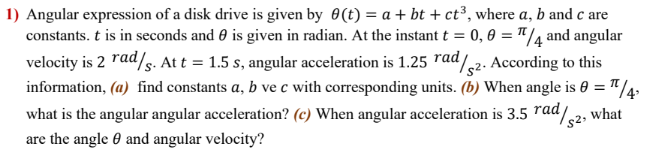 1) Angular expression of a disk drive is given by 0(t) = a + bt + ct³, where a, b and c are
constants. t is in seconds and 0 is given in radian. At the instant t = 0, 0 = "/4 and angular
velocity is 2 rad/s. At t = 1.5 s, angular acceleration is 1.25 rad
information, (a) find constants a, b ve c with corresponding units. (b) When angle is 0 = "/4.
what is the angular angular acceleration? (c) When angular acceleration is 3.5 rad/.
"//2. According to this
%3D
what
are the angle 0 and angular velocity?
s2
