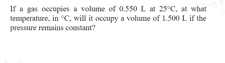 If a gas occupies a volume of 0.550 L at 25°C, at what
temperature, in °C, will it occupy a volume of 1.500 L if the
pressure remains constant?
