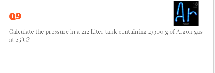 Ar
18
Q9
Calculate the pressure in a 212 Liter tank containing 23300 g of Argon gas
at 25°C?

