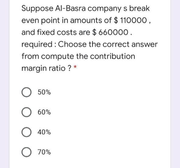 Suppose Al-Basra company s break
even point in amounts of $ 110000,
and fixed costs are $ 660000.
required : Choose the correct answer
from compute the contribution
margin ratio ? *
50%
60%
40%
70%
