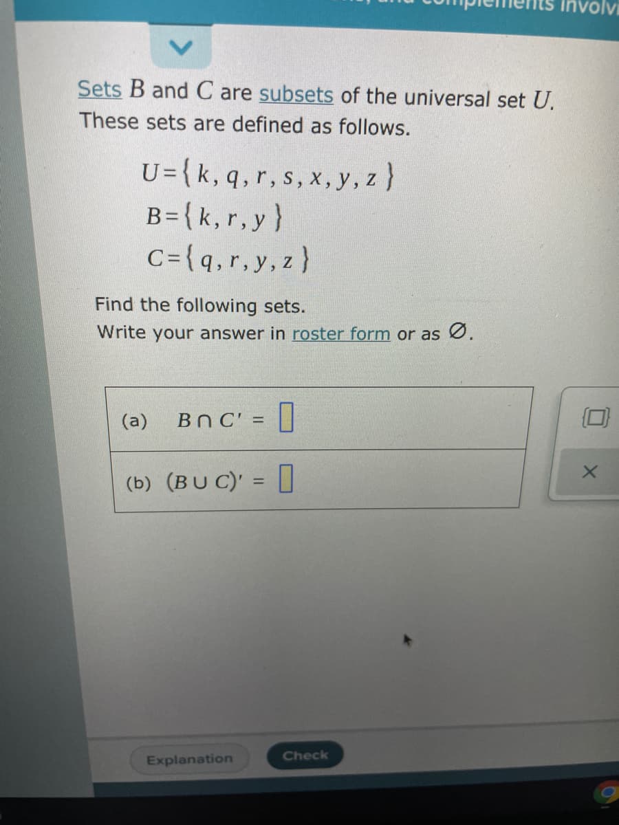 involvi
Sets B and C are subsets of the universal set U.
These sets are defined as follows.
U={k, q,r, s, x, y, z}
B={k, r,y}
C={q,r, y,z)
Find the following sets.
Write your answer in roster form or as Ø.
(a)
BNC' = ||
%3D
(b) (BU C)' = ]
%3D
Check
Explanation
