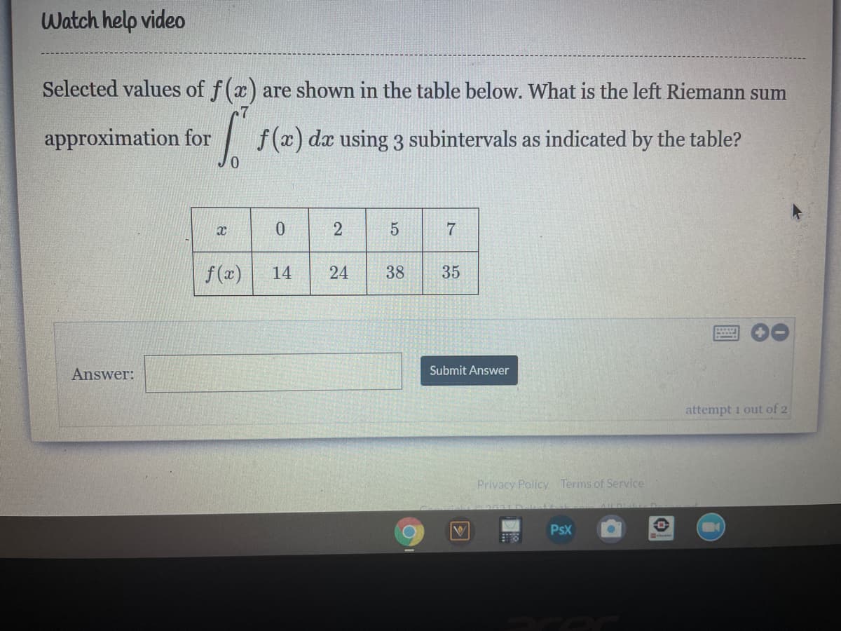 Watch help video
Selected values of f(x) are shown in the table below. What is the left Riemann sum
approximation for
|f(x) dx using 3 subintervals as indicated by the table?
f (x)
14
24
38
35
Answer:
Submit Answer
attempt 1 out of 2
Privacy Policy Terms of Service
PsX
