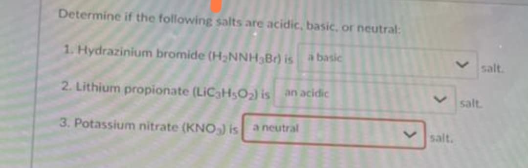 Determine if the following salts are acidic, basic, or neutral:
1. Hydrazinium bromide (H2NNH3Br) is a basic
salt.
2. Lithium propionate (LIC3HSO2) is an acidic
salt.
3. Potassium nitrate (KNO) is a neutral
salt.
