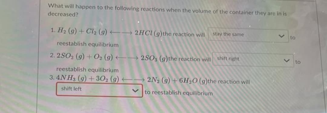 What will happen to the following reactions when the volume of the container they are in is
decreased?
1. H2 (g) + Cl2 (g) → 2HCI (g)the reaction will
stay the same
to
reestablish equilibrium
2. 2SO2 (g) + O2 (g) 2SO3 (g)the reaction will shift right
to
reestablish equilibrium
3.4N H3 (g) + 302 (g) → 2N2 (g) + 6H2O (g)the reaction will
shift left
to reestablish equilibrium
