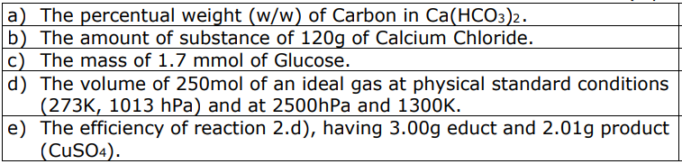 a) The percentual weight (w/w) of Carbon in Ca(HCO3)2.
b) The amount of substance of 120g of Calcium Chloride.
c) The mass of 1.7 mmol of Glucose.
d) The volume of 250mol of an ideal gas at physical standard conditions
(273K, 1013 hPa) and at 2500hPa and 1300K.
e) The efficiency of reaction 2.d), having 3.00g educt and 2.01g product
(CUSO4).
