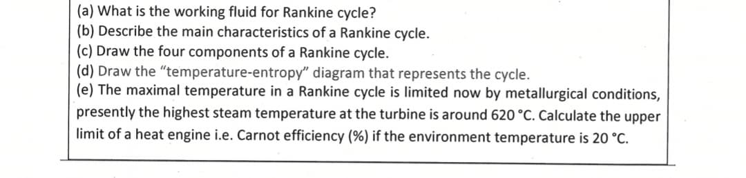 (a) What is the working fluid for Rankine cycle?
(b) Describe the main characteristics of a Rankine cycle.
(c) Draw the four components of a Rankine cycle.
(d) Draw the "temperature-entropy" diagram that represents the cycle.
(e) The maximal temperature in a Rankine cycle is limited now by metallurgical conditions,
presently the highest steam temperature at the turbine is around 620 °C. Calculate the upper
limit of a heat engine i.e. Carnot efficiency (%) if the environment temperature is 20 °C.

