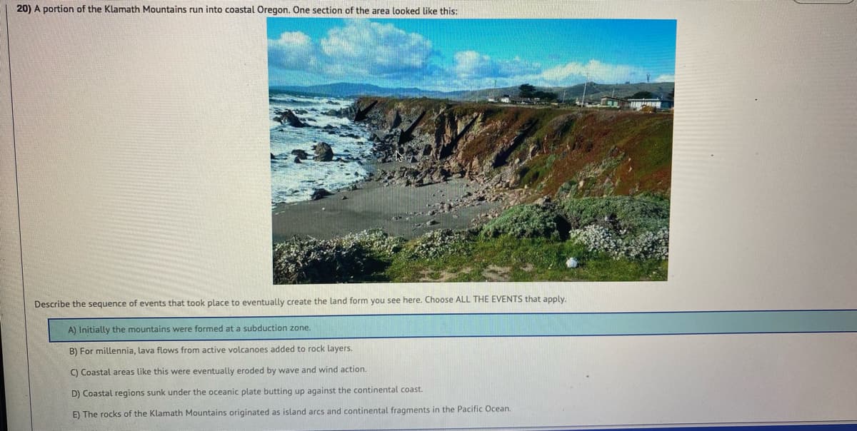 20) A portion of the Klamath Mountains run into coastal Oregon. One section of the area looked like this:
Describe the sequence of events that took place to eventually create the land form you see here. Choose ALL THE EVENTS that apply.
hitially the mountains were formed at a subduction zone.
B) For millennia, lava flows from active volcanoes added to rock layers.
C) Coastal areas like this were eventually eroded by wave and wind action.
D) Coastal regions sunk under the oceanic plate butting up against the continental coast.
E) The rocks of the Klamath Mountains originated as island arcs and continental fragments in the Pacific Ocean.
