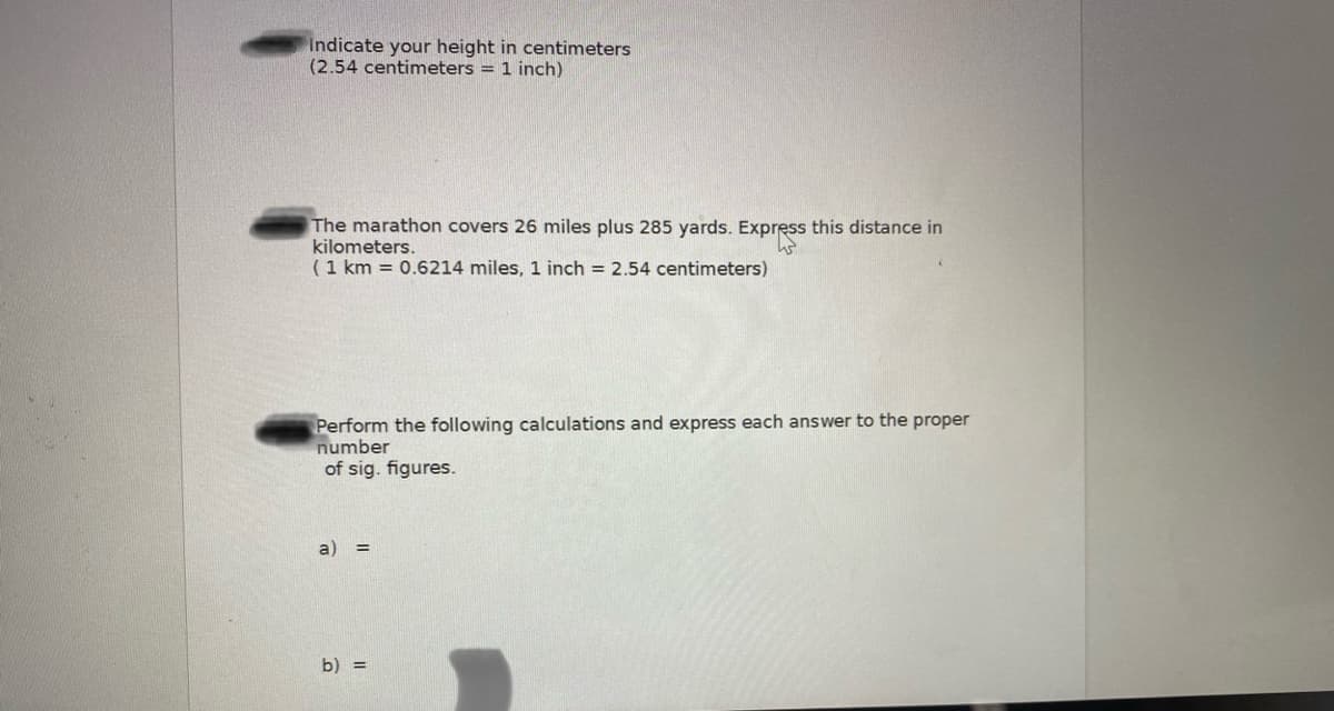 Indicate your height in centimeters
(2.54 centimeters = 1 inch)
The marathon covers 26 miles plus 285 yards. Express this distance in
kilometers.
(1 km = 0.6214 miles, 1 inch = 2.54 centimeters)
Perform the following calculations and express each answer to the proper
number
of sig. figures.
a)
b) =
