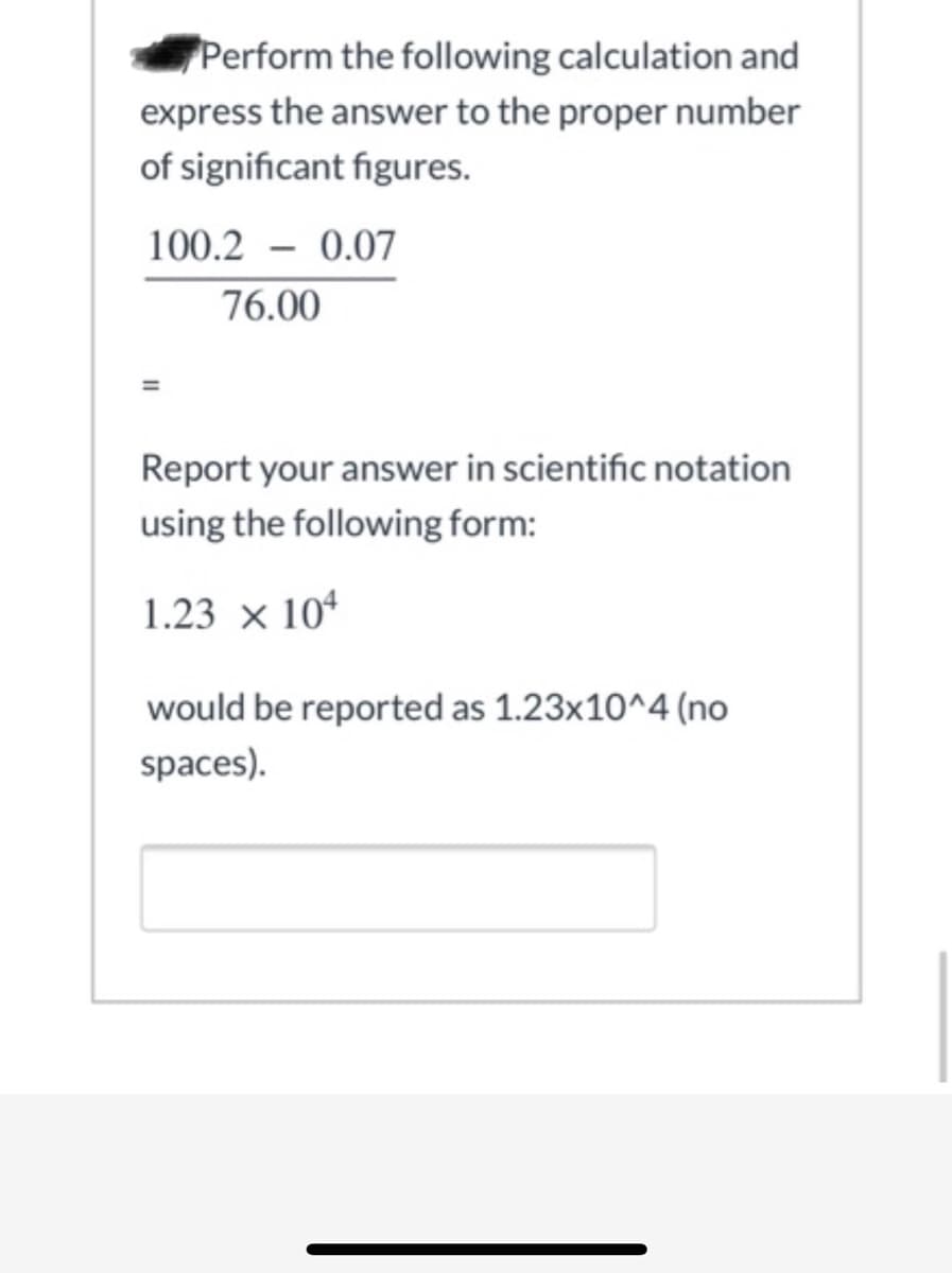 Perform the following calculation and
express the answer to the proper number
of significant figures.
100.2 – 0.07
76.00
Report your answer in scientific notation
using the following form:
1.23 × 10*
would be reported as 1.23x10^4 (no
spaces).
