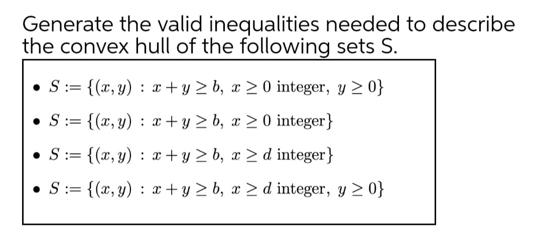 Generate the valid inequalities needed to describe
the convex hull of the following sets S.
• S:= {(x, y) : x+y > b, x > 0 integer, y > 0}
!!
• S:= {(x, y) : x+ y > b, x > 0 integer}
• S:= {(x, y) : x+ y > b, x > d integer}
||
• S:= {(x, y) : x+ y > b, x > d integer, y > 0}
