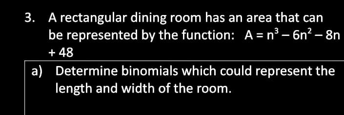 3. A rectangular dining room has an area that can
be represented by the function: A= n³ – 6n? – 8n
+ 48
a) Determine binomials which could represent the
length and width of the room.
