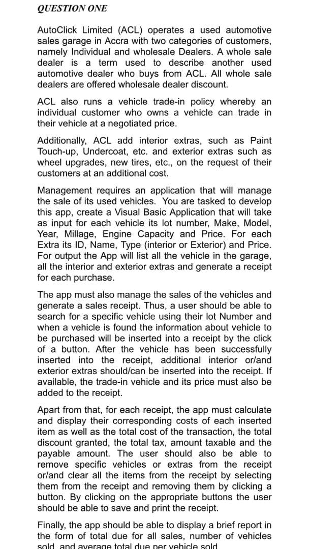 QUESTION ONE
AutoClick Limited (ACL) operates a used automotive
sales garage in Accra with two categories of customers,
namely Individual and wholesale Dealers. A whole sale
dealer is a term used to describe another used
automotive dealer who buys from ACL. All whole sale
dealers are offered wholesale dealer discount.
ACL also runs a vehicle trade-in policy whereby an
individual customer who owns a vehicle can trade in
their vehicle at a negotiated price.
Additionally, ACL add interior extras, such as Paint
Touch-up, Undercoat, etc. and exterior extras such as
wheel upgrades, new tires, etc., on the request of their
customers at an additional cost.
Management requires an application that will manage
the sale of its used vehicles. You are tasked to develop
this app, create a Visual Basic Application that will take
as input for each vehicle its lot number, Make, Model,
Year, Millage, Engine Capacity and Price. For each
Extra its ID, Name, Type (interior or Exterior) and Price.
For output the App will list all the vehicle in the garage,
all the interior and exterior extras and generate a receipt
for each purchase.
The app must also manage the sales of the vehicles and
generate a sales receipt. Thus, a user should be able to
search for a specific vehicle using their lot Number and
when a vehicle is found the information about vehicle to
be purchased will be inserted into a receipt by the click
of a button. After the vehicle has been successfully
inserted into the receipt, additional interior or/and
exterior extras should/can be inserted into the receipt. If
available, the trade-in vehicle and its price must also be
added to the receipt.
Apart from that, for each receipt, the app must calculate
and display their corresponding costs of each inserted
item as well as the total cost of the transaction, the total
discount granted, the total tax, amount taxable and the
payable amount. The user should also be able to
remove specific vehicles or extras from the receipt
or/and clear all the items from the receipt by selecting
them from the receipt and removing them by clicking a
button. By clicking on the appropriate buttons the user
should be able to save and print the receipt.
Finally, the app should be able to display a brief report in
the form of total due for all sales, number of vehicles
sold and average total due per vehicle sold
