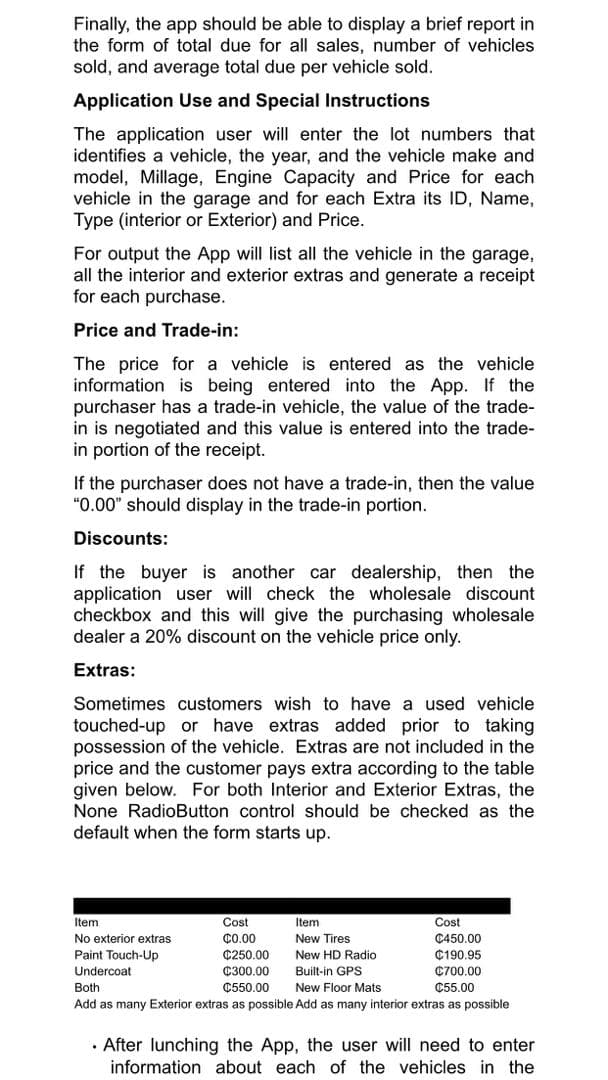Finally, the app should be able to display a brief report in
the form of total due for all sales, number of vehicles
sold, and average total due per vehicle sold.
Application Use and Special Instructions
The application user will enter the lot numbers that
identifies a vehicle, the year, and the vehicle make and
model, Millage, Engine Capacity and Price for each
vehicle in the garage and for each Extra its ID, Name,
Type (interior or Exterior) and Price.
For output the App will list all the vehicle in the garage,
all the interior and exterior extras and generate a receipt
for each purchase.
Price and Trade-in:
The price for a vehicle is entered as the vehicle
information is being entered into the App. If the
purchaser has a trade-in vehicle, the value of the trade-
in is negotiated and this value is entered into the trade-
in portion of the receipt.
If the purchaser does not have a trade-in, then the value
"0.00" should display in the trade-in portion.
Discounts:
If the buyer is another car dealership, then the
application user will check the wholesale discount
checkbox and this will give the purchasing wholesale
dealer a 20% discount on the vehicle price only.
Extras:
Sometimes customers wish to have a used vehicle
touched-up or have extras added prior to taking
possession of the vehicle. Extras are not included in the
price and the customer pays extra according to the table
given below. For both Interior and Exterior Extras, the
None RadioButton control should be checked as the
default when the form starts up.
Item
Cost
Item
Cost
No exterior extras
C.00
New Tires
C450.00
Paint Touch-Up
¢250.00
New HD Radio
C190.95
Built-in GPS
New Floor Mats
Undercoat
C300.00
C700.00
Both
¢550.00
C55.00
Add as many Exterior extras as possible Add as many interior extras as possible
· After lunching the App, the user will need to enter
information about each of the vehicles in the
