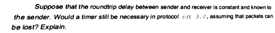 Suppose that the roundtrip delay between sender and receiver is constant and known to
the sender. Would a timer still be necessary in protocol rdt 3.0, assuming that packets can
be lost? Explain.