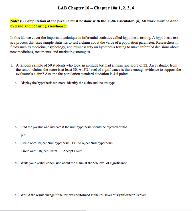 LAB Chapter 10 - Chapter 10# 1, 2, 3, 4
Note: (1) Computation of the p-value must be done with the Ti-84 Calculator. (ii) All work must be done
by hand and not using a keyboard.
In this lab we cover the important technique in inferential statistics called hypothesis testing. A hypothesis test
is a process that uses sample statistics to test a claim about the value of a population parameter. Researchers in
fields such as medicine, psychology, and business rely on hypothesis testing to make informed decisions about
new medicines, treatments, and marketing strategies.
1. A random sample of 50 students who took an aptitude test had a mean raw score of 32. An evaluator from
the school claims the score is at least 30. At 5% level of significance is there enough evidence to support the
evaluator's claim? Assume the population standard deviation is 4.5 points.
a. Display the hypothesis structure, identify the claim and the test type
b. Find the p-value and indicate if the null hypothesis should be rejected or not.
p=
c. Circle one: Reject Null hypothesis Fail to reject Null hypothesis
Circle one: Reject Claim Accept Claim
d. Write your verbal conclusion about the claim at the 5% level of significance.
Would the result change if the test was performed at the 6% level of significance? Explain.
е.
